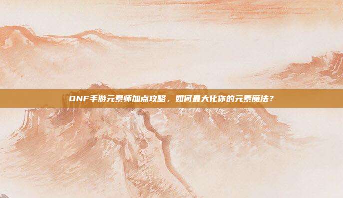 DNF手游元素师加点攻略,如何最大化你的元素魔法?
