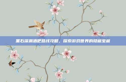 黑石深渊酒吧路线攻略，探索游戏世界的隐藏宝藏