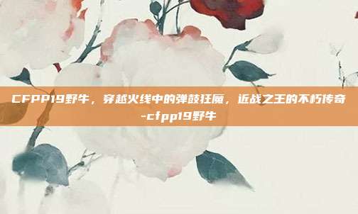 CFPP19野牛,穿越火线中的弹鼓狂魔,近战之王的不朽传奇-cfpp19野牛