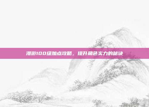漫游100级加点攻略,提升角色实力的秘诀