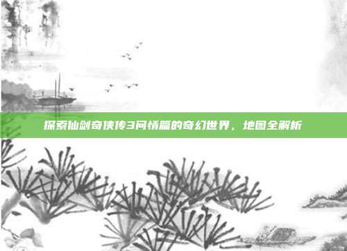 探索仙剑奇侠传3问情篇的奇幻世界,地图全解析