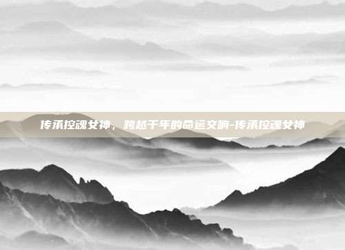 传承控魂女神，跨越千年的命运交响-传承控魂女神