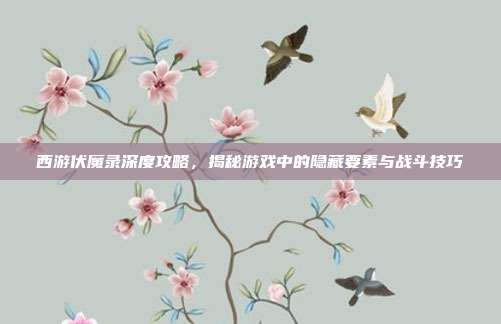 西游伏魔录深度攻略，揭秘游戏中的隐藏要素与战斗技巧
