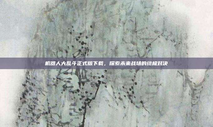 机器人大乱斗正式版下载,探索未来战场的终极对决