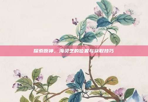 探索原神,海灵芝的位置与获取技巧