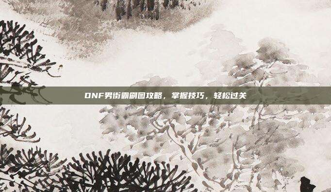 DNF男街霸刷图攻略，掌握技巧，轻松过关