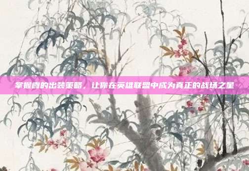 掌握霞的出装策略,让你在英雄联盟中成为真正的战场之星