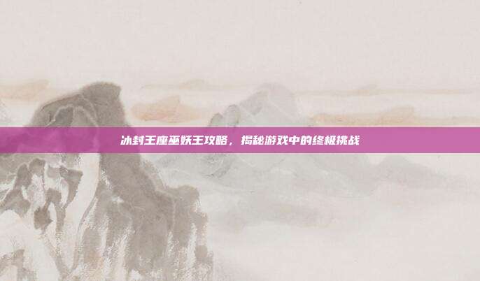 冰封王座巫妖王攻略，揭秘游戏中的终极挑战