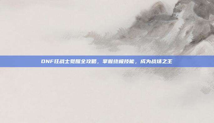 DNF狂战士觉醒全攻略，掌握终极技能，成为战场之王