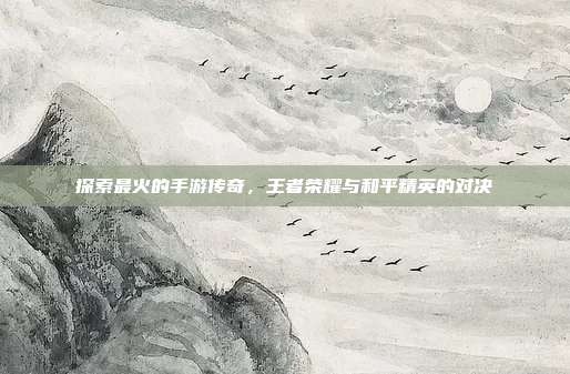 探索最火的手游传奇,王者荣耀与和平精英的对决