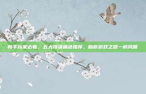 新手玩家必看,五大顶级角色推荐,助你游戏之路一帆风顺
