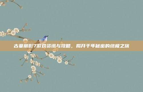 古墓丽影7游戏资讯与攻略，揭开千年秘密的终极之旅