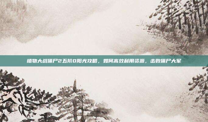 植物大战僵尸2五阶0阳光攻略，如何高效利用资源，击败僵尸大军