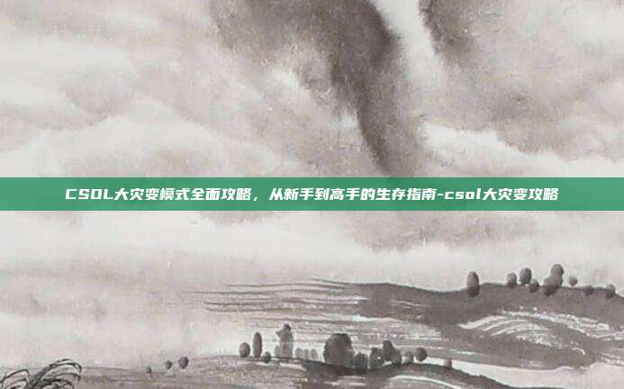 CSOL大灾变模式全面攻略,从新手到高手的生存指南-csol大灾变攻略