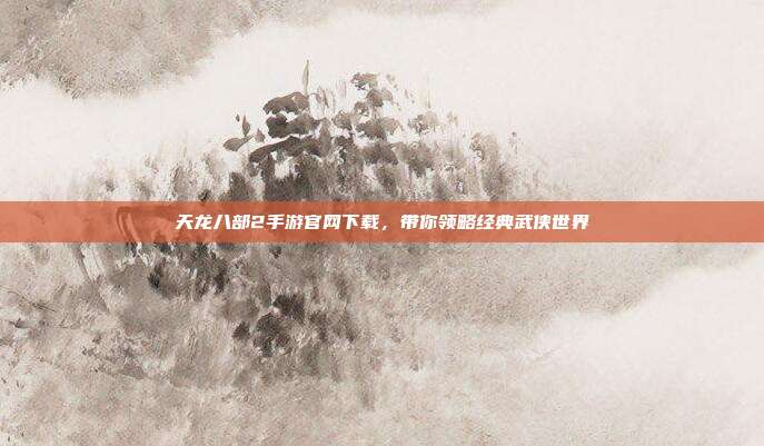 天龙八部2手游官网下载,带你领略经典武侠世界