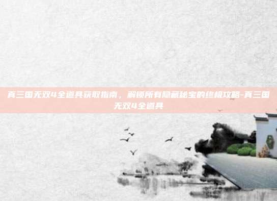 真三国无双4全道具获取指南,解锁所有隐藏秘宝的终极攻略-真三国无双4全道具