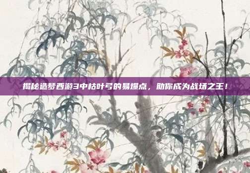 揭秘造梦西游3中枯叶弓的易爆点，助你成为战场之王！