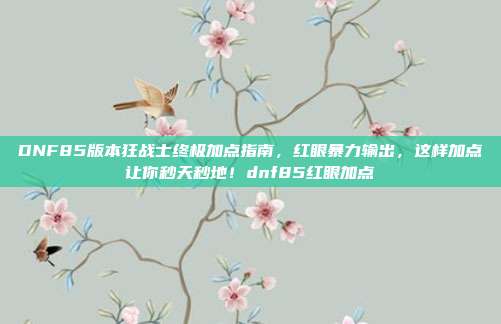 DNF85版本狂战士终极加点指南，红眼暴力输出，这样加点让你秒天秒地！dnf85红眼加点