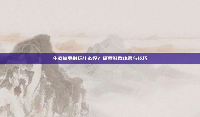 斗战神罗刹玩什么好?探索游戏攻略与技巧