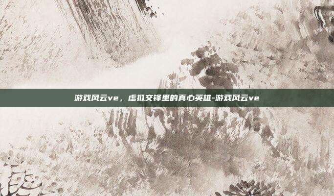 游戏风云ve，虚拟交锋里的真心英雄-游戏风云ve