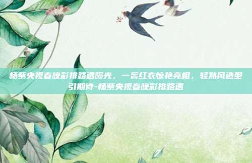 杨紫央视春晚彩排路透曝光,一袭红衣惊艳亮相,轻熟风造型引期待-杨紫央视春晚彩排路透