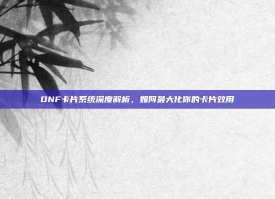 DNF卡片系统深度解析,如何最大化你的卡片效用