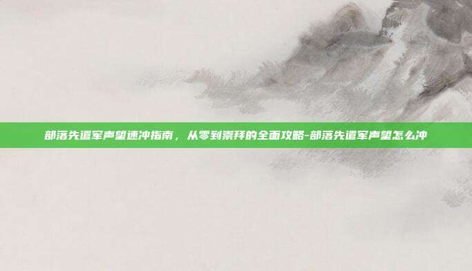 部落先遣军声望速冲指南，从零到崇拜的全面攻略-部落先遣军声望怎么冲