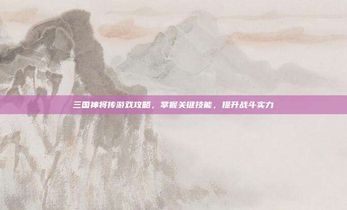 三国神将传游戏攻略，掌握关键技能，提升战斗实力