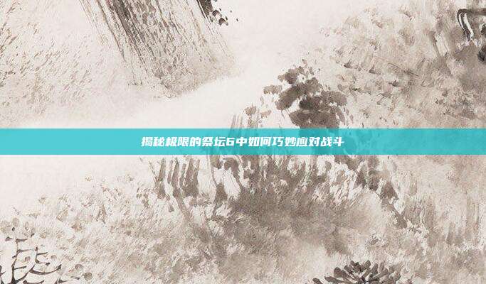揭秘极限的祭坛6中如何巧妙应对战斗