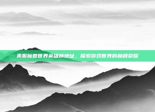 美服魔兽世界英雄榜地址，探索游戏世界的巅峰荣耀