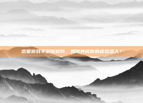 恋爱游戏手游新趋势，如何养成你的虚拟恋人？