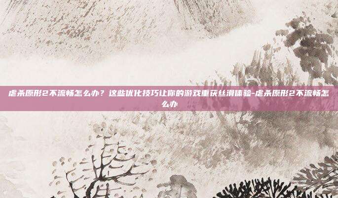 虐杀原形2不流畅怎么办？这些优化技巧让你的游戏重获丝滑体验-虐杀原形2不流畅怎么办