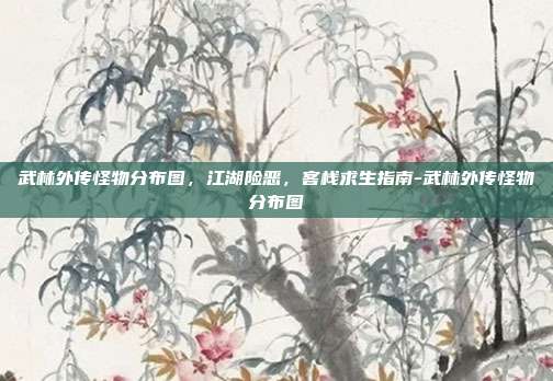 武林外传怪物分布图，江湖险恶，客栈求生指南-武林外传怪物分布图