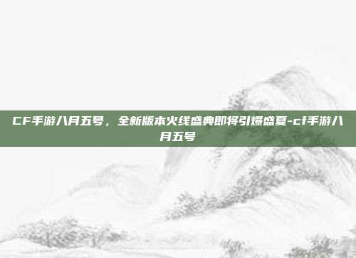 CF手游八月五号，全新版本火线盛典即将引爆盛夏-cf手游八月五号