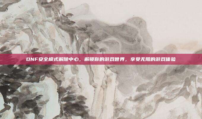 DNF安全模式解除中心，解锁你的游戏世界，享受无阻的游戏体验