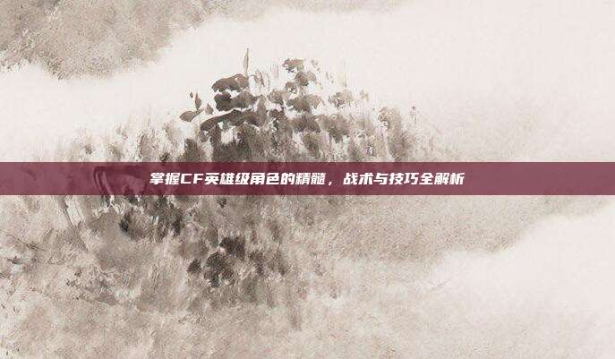 掌握CF英雄级角色的精髓,战术与技巧全解析