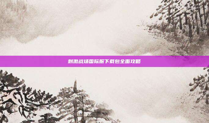 刺激战场国际服下载包全面攻略