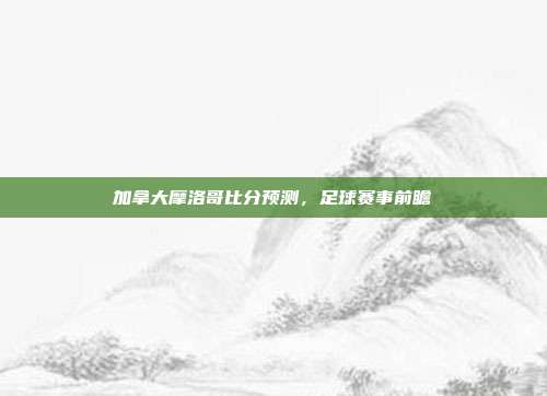 加拿大摩洛哥比分预测,足球赛事前瞻