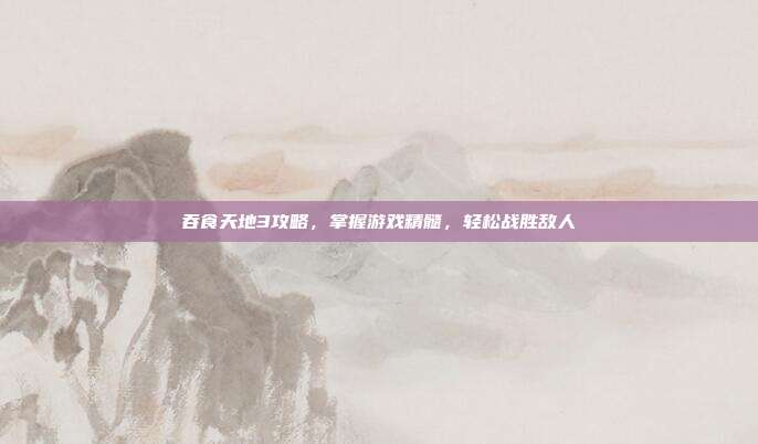 吞食天地3攻略,掌握游戏精髓,轻松战胜敌人
