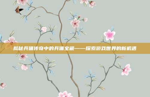 揭秘兵俑传奇中的兵俑宝藏——探索游戏世界的新机遇