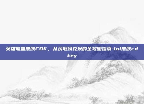 英雄联盟皮肤CDK，从获取到兑换的全攻略指南-lol皮肤cdkey