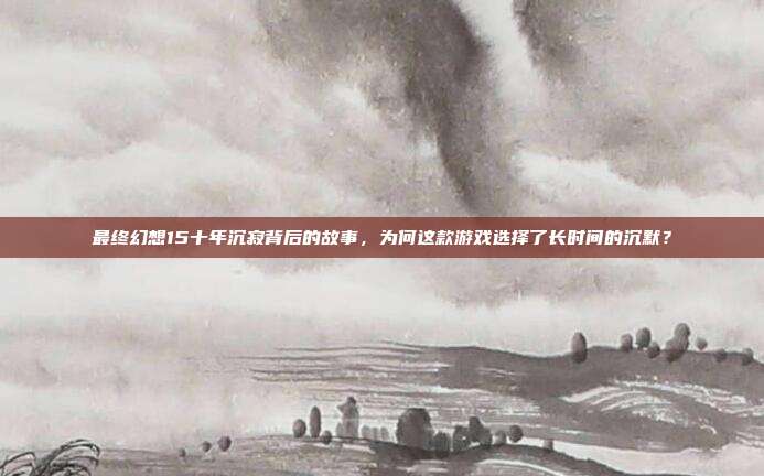 最终幻想15十年沉寂背后的故事，为何这款游戏选择了长时间的沉默？