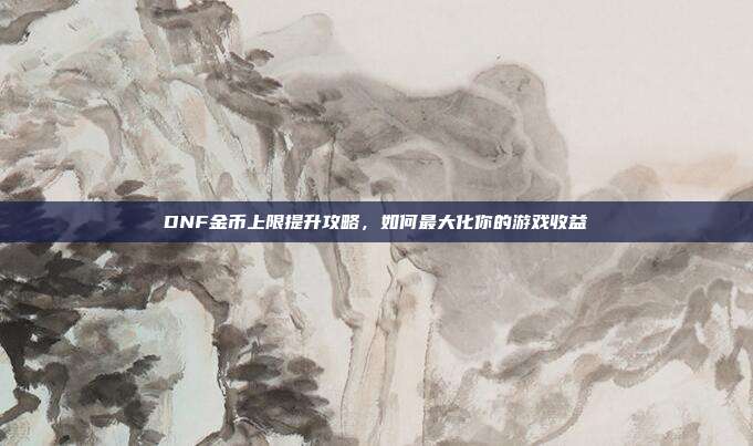 DNF金币上限提升攻略,如何最大化你的游戏收益