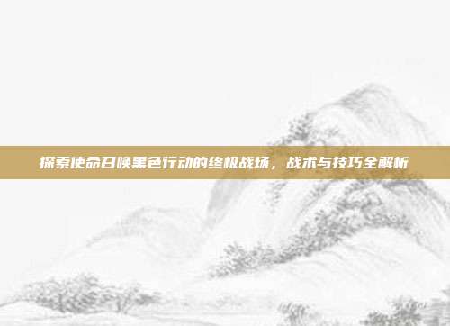 探索使命召唤黑色行动的终极战场,战术与技巧全解析