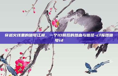 穿越火线里的暗号江湖，一个ID背后的热血与信任-cf报团暗号id