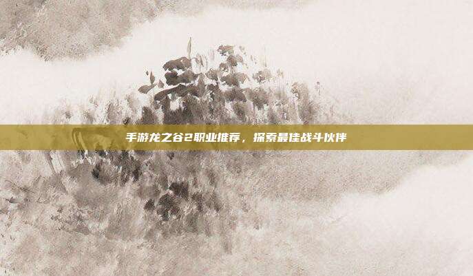 手游龙之谷2职业推荐，探索最佳战斗伙伴