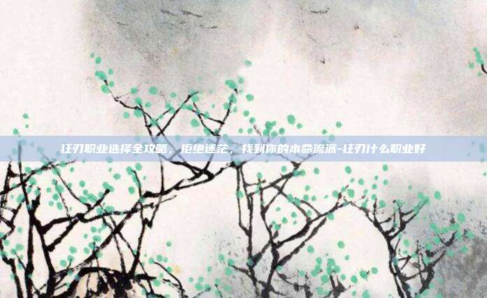 狂刃职业选择全攻略，拒绝迷茫，找到你的本命流派-狂刃什么职业好
