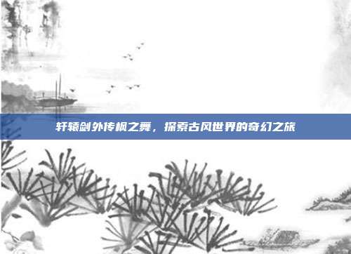 轩辕剑外传枫之舞,探索古风世界的奇幻之旅