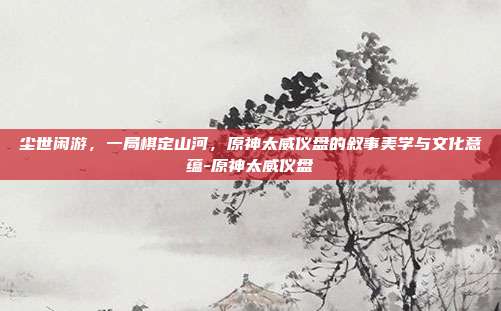 尘世闲游，一局棋定山河，原神太威仪盘的叙事美学与文化意蕴-原神太威仪盘