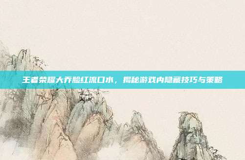 王者荣耀大乔脸红流口水,揭秘游戏内隐藏技巧与策略